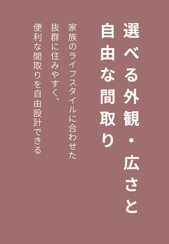 選べる外観・広さと自由な間取り　家族のライフスタイルに合わせた抜群に住みやすく、便利な間取りを自由設計できる