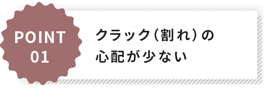POINT1クラック（割れ）の心配が少ない
